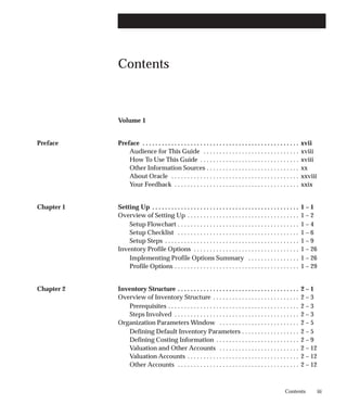 iii
Contents
Contents
Volume 1Volume 1 i
. . . . . . . . . . . . . . . . . . . . . . . . . . . .
Preface Preface xvii
. . . . . . . . . . . . . . . . . . . . . . . . . . . . . . . . . . . . . . . . . . . . . . . . .
Audience for This Guide xviii
. . . . . . . . . . . . . . . . . . . . . . . . . . . . . .
How To Use This Guide xviii
. . . . . . . . . . . . . . . . . . . . . . . . . . . . . . .
Other Information Sources xx
. . . . . . . . . . . . . . . . . . . . . . . . . . . . .
About Oracle xxviii
. . . . . . . . . . . . . . . . . . . . . . . . . . . . . . . . . . . . . . . .
Your Feedback xxix
. . . . . . . . . . . . . . . . . . . . . . . . . . . . . . . . . . . . . . .
Chapter 1 Setting Up 1 – 1
. . . . . . . . . . . . . . . . . . . . . . . . . . . . . . . . . . . . . . . . . . . . . .
Overview of Setting Up 1 – 2
. . . . . . . . . . . . . . . . . . . . . . . . . . . . . . . . . . .
Setup Flowchart 1 – 4
. . . . . . . . . . . . . . . . . . . . . . . . . . . . . . . . . . . . . .
Setup Checklist 1 – 6
. . . . . . . . . . . . . . . . . . . . . . . . . . . . . . . . . . . . . .
Setup Steps 1 – 9
. . . . . . . . . . . . . . . . . . . . . . . . . . . . . . . . . . . . . . . . . .
Inventory Profile Options 1 – 26
. . . . . . . . . . . . . . . . . . . . . . . . . . . . . . . . .
Implementing Profile Options Summary 1 – 26
. . . . . . . . . . . . . . . .
Profile Options 1 – 29
. . . . . . . . . . . . . . . . . . . . . . . . . . . . . . . . . . . . . . .
Chapter 2 Inventory Structure 2 – 1
. . . . . . . . . . . . . . . . . . . . . . . . . . . . . . . . . . . . . .
Overview of Inventory Structure 2 – 3
. . . . . . . . . . . . . . . . . . . . . . . . . . .
Prerequisites 2 – 3
. . . . . . . . . . . . . . . . . . . . . . . . . . . . . . . . . . . . . . . . .
Steps Involved 2 – 3
. . . . . . . . . . . . . . . . . . . . . . . . . . . . . . . . . . . . . . .
Organization Parameters Window 2 – 5
. . . . . . . . . . . . . . . . . . . . . . . . .
Defining Default Inventory Parameters 2 – 5
. . . . . . . . . . . . . . . . . .
Defining Costing Information 2 – 9
. . . . . . . . . . . . . . . . . . . . . . . . . .
Valuation and Other Accounts 2 – 12
. . . . . . . . . . . . . . . . . . . . . . . . .
Valuation Accounts 2 – 12
. . . . . . . . . . . . . . . . . . . . . . . . . . . . . . . . . . .
Other Accounts 2 – 12
. . . . . . . . . . . . . . . . . . . . . . . . . . . . . . . . . . . . . .
 