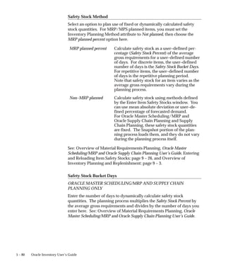 5 – 80 Oracle Inventory User’s Guide
Safety Stock Method
Select an option to plan use of fixed or dynamically calculated safety
stock quantities. For MRP/MPS planned items, you must set the
Inventory Planning Method attribute to Not planned, then choose the
MRP planned percent option here.
MRP planned percent Calculate safety stock as a user–defined per-
centage (Safety Stock Percent) of the average
gross requirements for a user–defined number
of days. For discrete items, the user–defined
number of days is the Safety Stock Bucket Days.
For repetitive items, the user–defined number
of days is the repetitive planning period.
Note that safety stock for an item varies as the
average gross requirements vary during the
planning process.
Non–MRP planned Calculate safety stock using methods defined
by the Enter Item Safety Stocks window. You
can use mean absolute deviation or user–de-
fined percentage of forecasted demand.
For Oracle Master Scheduling/MRP and
Oracle Supply Chain Planning and Supply
Chain Planning, these safety stock quantities
are fixed. The Snapshot portion of the plan-
ning process loads them, and they do not vary
during the planning process itself.
See: Overview of Material Requirements Planning, Oracle Master
Scheduling/MRP and Oracle Supply Chain Planning User’s Guide, Entering
and Reloading Item Safety Stocks: page 9 – 26, and Overview of
Inventory Planning and Replenishment: page 9 – 3.
Safety Stock Bucket Days
ORACLE MASTER SCHEDULING/MRP AND SUPPLY CHAIN
PLANNING ONLY
Enter the number of days to dynamically calculate safety stock
quantities. The planning process multiplies the Safety Stock Percent by
the average gross requirements and divides by the number of days you
enter here. See: Overview of Material Requirements Planning, Oracle
Master Scheduling/MRP and Oracle Supply Chain Planning User’s Guide.
 