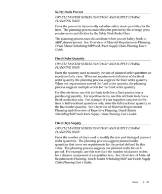 5 – 81
Items
Safety Stock Percent
ORACLE MASTER SCHEDULING/MRP AND SUPPLY CHAING
PLANNING ONLY
Enter the percent to dynamically calculate safety stock quantities for the
item. The planning process multiplies this percent by the average gross
requirements and divides by the Safety Stock Bucket Days.
The planning process uses this attribute when you set Safety Stock to
MRP planned percent. See: Overview of Material Requirements Planning,
Oracle Master Scheduling/MRP and Oracle Supply Chain Planning User’s
Guide.
Fixed Order Quantity
ORACLE MASTER SCHEDULING/MRP AND SUPPLY CHAING
PLANNING ONLY
Enter the quantity used to modify the size of planned order quantities or
repetitive daily rates. When net requirements fall short of the fixed
order quantity, the planning process suggests the fixed order quantity.
When net requirements exceed the fixed order quantity, the planning
process suggests multiple orders for the fixed order quantity.
For discrete items, use this attribute to define a fixed production or
purchasing quantity. For repetitive items, use this attribute to define a
fixed production rate. For example, if your suppliers can provide the
item in full truckload quantities only, enter the full truckload quantity as
the fixed order quantity. See: Overview of Material Requirements
Planning and Overview of Repetitive Planning, Oracle Master
Scheduling/MRP and Oracle Supply Chain Planning User’s Guide.
Fixed Days Supply
ORACLE MASTER SCHEDULING/MRP AND SUPPLY CHAING
PLANNING ONLY
Enter the number of days used to modify the size and timing of planned
order quantities. The planning process suggests planned order
quantities that cover net requirements for the period defined by this
value. The planning process suggests one planned order for each
period. For example, use this to reduce the number of planned orders
for a discrete component of a repetitive item. See: Overview of Material
Requirements Planning, Oracle Master Scheduling/MRP and Oracle Supply
Chain Planning User’s Guide.
 