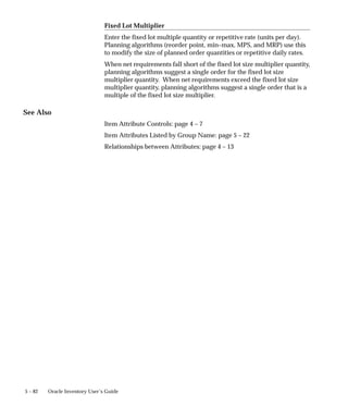 5 – 82 Oracle Inventory User’s Guide
Fixed Lot Multiplier
Enter the fixed lot multiple quantity or repetitive rate (units per day).
Planning algorithms (reorder point, min–max, MPS, and MRP) use this
to modify the size of planned order quantities or repetitive daily rates.
When net requirements fall short of the fixed lot size multiplier quantity,
planning algorithms suggest a single order for the fixed lot size
multiplier quantity. When net requirements exceed the fixed lot size
multiplier quantity, planning algorithms suggest a single order that is a
multiple of the fixed lot size multiplier.
See Also
Item Attribute Controls: page 4 – 7
Item Attributes Listed by Group Name: page 5 – 22
Relationships between Attributes: page 4 – 13
 
