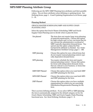 5 – 83
Items
MPS/MRP Planning Attribute Group
Following are the MPS/MRP Planning item attributes and their possible
values. You set these attributes when defining or updating items. See:
Defining Items: page 5 – 8 and Updating Organization Level Items: page
5 – 19.
Planning Method
ORACLE MASTER SCHEDULING/MRP AND SUPPLY CHAIN
PLANNING ONLY
Select the option that Oracle Master Scheduling/MRP and Oracle
Supply Chain Planning uses to decide when to plan the item:
Not planned The item does not require long–term planning
of material requirements. Choose this option
for high volume and/or low cost items that do
not warrant the administrative overhead of
MRP; typically dependent demand items. You
cannot use this option unless the Pick
Components attribute is checked. See: Order
Management Attribute Group: page 5 – 100.
MRP planning Choose this option for non–critical items that
do not require manual planning control, typi-
cally dependent demand items.
MPS planning You master schedule the item and require
manual planning control. Choose this option
for items with independent demand, items
that are critical to your business, or items that
control critical resources.
MRP/DRP Planned Choose this option when you want both MRP
and DRP planning for the item.
MPS/DRP Planned Choose this option when you want both MPS
and DRP planning for the item.
DRP Planned Choose this option when you have multiple
organizations for which you are exercising
Distribution Requirements Planning for the
item.
This is an item defining attribute. If you select MPS or MRP planning,
the item is automatically assigned to the default category set for the
Oracle Master Scheduling/MRP and Oracle Supply Chain Planning
functional area. See: Item Defining Attributes: page 4 – 9.
 