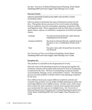 5 – 84 Oracle Inventory User’s Guide
See also: Overview of Material Requirements Planning, Oracle Master
Scheduling/MRP and Oracle Supply Chain Planning User’s Guide.
Forecast Control
ORACLE MASTER SCHEDULING/MRP AND SUPPLY CHAIN
PLANNING ONLY
Select an option to determine the types of demand you place for the
item. This guides the key processes of two–level master scheduling:
forecast explosion, forecast consumption, planning, production relief,
and shipment relief. This is appropriate only for items that are models,
option classes, options, or mandatory components of models and option
classes.
Consume You forecast demand directly, rather than by
exploding forecast demand.
Consume and derive You forecast demand directly, explode forecast
demand, or use a combination of both meth-
ods.
None You place sales order demand but do not fore-
cast demand.
See: Overview of Two–Level Master Scheduling, Oracle Master
Scheduling/MRP and Oracle Supply Chain Planning User’s Guide.
Exception Set
This attribute is controlled at the Organization level only.
Enter the name of the planning exception set that groups together the
sensitivity controls and exception time periods for item–level planning
exceptions for the item. The item–level planning exceptions include:
overcommitted, shortage, excess, and repetitive variance. The planning
process uses this attribute to decide when to raise planning exceptions
for the item.
Since different items may require different sensitivity controls and
exception time periods, you can define multiple planning exception sets
and assign different sets to different items. In other cases, where many
items require the same sensitivity controls and exception time periods,
you can associate the same set to multiple items. See: Overview of
Material Requirements Planning and Creating Planning Exception Sets,
Oracle Master Scheduling/MRP and Oracle Supply Chain Planning User’s
Guide.
 
