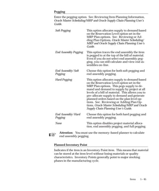 ☞
5 – 85
Items
Pegging
Enter the pegging option. See: Reviewing Item Planning Information,
Oracle Master Scheduling/MRP and Oracle Supply Chain Planning User’s
Guide.
Soft Pegging This option allocates supply to demand based
on the Reservation Level option set in the
MRP Plan options. See: Reviewing or Ad-
ding Plan Options, Oracle Master Scheduling/
MRP and Oracle Supply Chain Planning User’s
Guide.
End Assembly Pegging This option traces the end assembly the item
is pegged to at the top of the bill of material.
Even if you do not select end assembly peg-
ging, you can still calculate and view end as-
semblies on–line.
End Assembly/ Soft
Pegging
Choose this option for both soft pegging and
end assembly pegging.
Hard Pegging This option allocates supply to demand based
on the Reservation Level option set in the
MRP Plan options. This pegs supply to de-
mand and demand to supply by project at all
levels of a bill of material. This allows you to
pre–allocate supply to demand and generate
planned orders based on the plan level op-
tions. See: Reviewing or Adding Plan Op-
tions, Oracle Master Scheduling/MRP and Oracle
Supply Chain Planning User’s Guide.
End Assembly/ Hard
Pegging
Choose this option for both hard pegging and
end assembly pegging.
None This option disables project material alloca-
tion, end assembly pegging, and full pegging.
Attention: You must use the memory–based planner to calculate
end assembly pegging.
Planned Inventory Point
Indicates if the item is an Inventory Point item. This means that material
can be stored at the item level without losing materials or quality
characteristics. Inventory Points generally point to major stocking
phases in the manufacturing cycle.
 