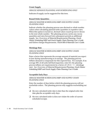 5 – 86 Oracle Inventory User’s Guide
Create Supply
ORACLE ADV
ANCE PLANNING AND SCHEDULING ONLY
Indicates if supply can be suggested for this item.
Round Order Quantities
ORACLE MASTER SCHEDULING/MRP AND SUPPLY CHAIN
PLANNING ONLY
Indicate whether the planning process uses decimal or whole number
values when calculating planned order quantities or repetitive rates.
When this option is turned on, decimal values round up (never down)
to the next whole number. The planning process carries any excess
quantities and rates forward into subsequent periods as additional
supply. See: Overview of Material Requirements Planning, Oracle
Master Scheduling/MRP and Oracle Supply Chain Planning User’s Guide
and Enforce Integer Requirements, Oracle Bill of Materials User’s Guide.
Shrinkage Rate
ORACLE MASTER SCHEDULING/MRP AND SUPPLY CHAIN
PLANNING ONLY
Enter a factor that represents the average amount of material you expect
to lose during manufacturing or in storage. The planning process
inflates demand to compensate for this expected loss. For example, if on
average 20% of all units fail final inspection, enter 0.2; the planning
process inflates net requirements by a factor of 1.25 (1 / 1 – shrinkage
rate). See: Overview of Material Requirements Planning, Oracle Master
Scheduling/MRP and Oracle Supply Chain Planning User’s Guide.
Acceptable Early Days
ORACLE MASTER SCHEDULING/MRP AND SUPPLY CHAIN
PLANNING ONLY
Enter the number of days before which the planning process will not
reschedule orders. The planning process only suggests rescheduling out
if:
❑ the new calculated order date is later than the original order due
date plus the acceptable early days
❑ the new calculated order is does not violate the order of current
scheduled receipts
 