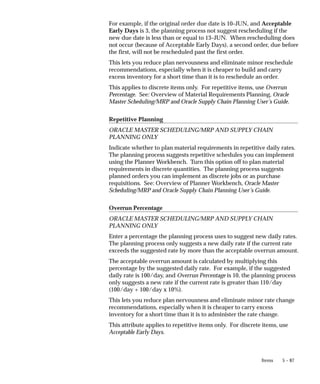 5 – 87
Items
For example, if the original order due date is 10–JUN, and Acceptable
Early Days is 3, the planning process not suggest rescheduling if the
new due date is less than or equal to 13–JUN. When rescheduling does
not occur (because of Acceptable Early Days), a second order, due before
the first, will not be rescheduled past the first order.
This lets you reduce plan nervousness and eliminate minor reschedule
recommendations, especially when it is cheaper to build and carry
excess inventory for a short time than it is to reschedule an order.
This applies to discrete items only. For repetitive items, use Overrun
Percentage. See: Overview of Material Requirements Planning, Oracle
Master Scheduling/MRP and Oracle Supply Chain Planning User’s Guide.
Repetitive Planning
ORACLE MASTER SCHEDULING/MRP AND SUPPLY CHAIN
PLANNING ONLY
Indicate whether to plan material requirements in repetitive daily rates.
The planning process suggests repetitive schedules you can implement
using the Planner Workbench. Turn this option off to plan material
requirements in discrete quantities. The planning process suggests
planned orders you can implement as discrete jobs or as purchase
requisitions. See: Overview of Planner Workbench, Oracle Master
Scheduling/MRP and Oracle Supply Chain Planning User’s Guide.
Overrun Percentage
ORACLE MASTER SCHEDULING/MRP AND SUPPLY CHAIN
PLANNING ONLY
Enter a percentage the planning process uses to suggest new daily rates.
The planning process only suggests a new daily rate if the current rate
exceeds the suggested rate by more than the acceptable overrun amount.
The acceptable overrun amount is calculated by multiplying this
percentage by the suggested daily rate. For example, if the suggested
daily rate is 100/day, and Overrun Percentage is 10, the planning process
only suggests a new rate if the current rate is greater than 110/day
(100/day + 100/day x 10%).
This lets you reduce plan nervousness and eliminate minor rate change
recommendations, especially when it is cheaper to carry excess
inventory for a short time than it is to administer the rate change.
This attribute applies to repetitive items only. For discrete items, use
Acceptable Early Days.
 