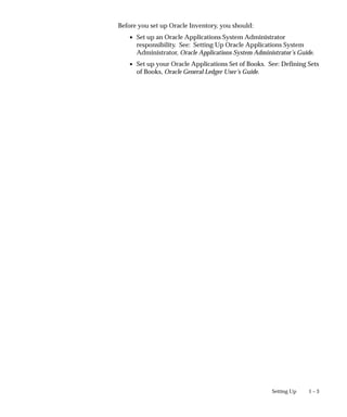 1 – 3
Setting Up
Before you set up Oracle Inventory, you should:
• Set up an Oracle Applications System Administrator
responsibility. See: Setting Up Oracle Applications System
Administrator, Oracle Applications System Administrator’s Guide.
• Set up your Oracle Applications Set of Books. See: Defining Sets
of Books, Oracle General Ledger User’s Guide.
 