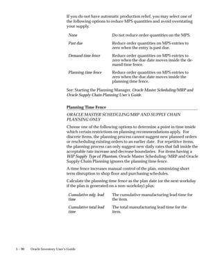 5 – 90 Oracle Inventory User’s Guide
If you do not have automatic production relief, you may select one of
the following options to reduce MPS quantities and avoid overstating
your supply.
None Do not reduce order quantities on the MPS.
Past due Reduce order quantities on MPS entries to
zero when the entry is past due.
Demand time fence Reduce order quantities on MPS entries to
zero when the due date moves inside the de-
mand time fence.
Planning time fence Reduce order quantities on MPS entries to
zero when the due date moves inside the
planning time fence.
See: Starting the Planning Manager, Oracle Master Scheduling/MRP and
Oracle Supply Chain Planning User’s Guide.
Planning Time Fence
ORACLE MASTER SCHEDULING/MRP AND SUPPLY CHAIN
PLANNING ONLY
Choose one of the following options to determine a point in time inside
which certain restrictions on planning recommendations apply. For
discrete items, the planning process cannot suggest new planned orders
or rescheduling existing orders to an earlier date. For repetitive items,
the planning process can only suggest new daily rates that fall inside the
acceptable rate increase and decrease boundaries. For items having a
WIP Supply Type of Phantom, Oracle Master Scheduling/MRP and Oracle
Supply Chain Planning ignores the planning time fence.
A time fence increases manual control of the plan, minimizing short
term disruption to shop floor and purchasing schedules.
Calculate the planning time fence as the plan date (or the next workday
if the plan is generated on a non–workday) plus:
Cumulative mfg. lead
time
The cumulative manufacturing lead time for
the item.
Cumulative total lead
time
The total manufacturing lead time for the
item.
 