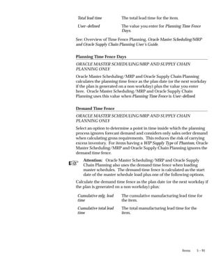 ☞
5 – 91
Items
Total lead time The total lead time for the item.
User–defined The value you enter for Planning Time Fence
Days.
See: Overview of Time Fence Planning, Oracle Master Scheduling/MRP
and Oracle Supply Chain Planning User’s Guide.
Planning Time Fence Days
ORACLE MASTER SCHEDULING/MRP AND SUPPLY CHAIN
PLANNING ONLY
Oracle Master Scheduling/MRP and Oracle Supply Chain Planning
calculates the planning time fence as the plan date (or the next workday
if the plan is generated on a non workday) plus the value you enter
here. Oracle Master Scheduling/MRP and Oracle Supply Chain
Planning uses this value when Planning Time Fence is User–defined.
Demand Time Fence
ORACLE MASTER SCHEDULING/MRP AND SUPPLY CHAIN
PLANNING ONLY
Select an option to determine a point in time inside which the planning
process ignores forecast demand and considers only sales order demand
when calculating gross requirements. This reduces the risk of carrying
excess inventory. For items having a WIP Supply Type of Phantom, Oracle
Master Scheduling/MRP and Oracle Supply Chain Planning ignores the
demand time fence.
Attention: Oracle Master Scheduling/MRP and Oracle Supply
Chain Planning also uses the demand time fence when loading
master schedules. The demand time fence is calculated as the start
date of the master schedule load plus one of the following options.
Calculate the demand time fence as the plan date (or the next workday if
the plan is generated on a non workday) plus:
Cumulative mfg. lead
time
The cumulative manufacturing lead time for
the item.
Cumulative total lead
time
The total manufacturing lead time for the
item.
 