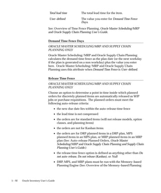 5 – 92 Oracle Inventory User’s Guide
Total lead time The total lead time for the item.
User–defined The value you enter for Demand Time Fence
Days.
See: Overview of Time Fence Planning, Oracle Master Scheduling/MRP
and Oracle Supply Chain Planning User’s Guide.
Demand Time Fence Days
ORACLE MASTER SCHEDULING/MRP AND SUPPLY CHAIN
PLANNING ONLY
Oracle Master Scheduling/MRP and Oracle Supply Chain Planning
calculates the demand time fence as the plan date (or the next workday
if the plan is generated on a non workday) plus the value you enter
here. Oracle Master Scheduling/MRP and Oracle Supply Chain
Planning uses this attribute when Demand Time Fence is User–defined.
Release Time Fence
ORACLE MASTER SCHEDULING/MRP AND SUPPLY CHAIN
PLANNING ONLY
Choose an option to determine a point in time inside which planned
orders for discretely planned items are automatically released as WIP
jobs or purchase requisitions. The planned orders must meet the
following auto–release criteria:
• the new due date lies within the auto–release time fence
• the lead time is not compressed
• the orders are for standard items (will not release models, option
classes, and planning items)
• the orders are not for Kanban items
• the orders are for DRP planned items in a DRP plan, MPS
planned items in an MPS plan, or MRP planned items in an MRP
plan (See: Auto–release Planned Orders, Oracle Master
Scheduling/MRP and Oracle Supply Chain Planning and Supply Chain
Planning User’s Guide.)
• the release time fence option is defined as anything other than Do
not auto–release, Do not release (Kanban), or Null
• DRP, MPS, and MRP plans must be run with the Memory–based
Planning Engine (See: Overview of the Memory–based Planning
 