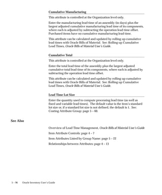 5 – 96 Oracle Inventory User’s Guide
Cumulative Manufacturing
This attribute is controlled at the Organization level only.
Enter the manufacturing lead time of an assembly (in days) plus the
largest adjusted cumulative manufacturing lead time of its components,
where each is adjusted by subtracting the operation lead time offset.
Purchased items have no cumulative manufacturing lead time.
This attribute can be calculated and updated by rolling up cumulative
lead times with Oracle Bills of Material. See: Rolling up Cumulative
Lead Times, Oracle Bills of Material User’s Guide.
Cumulative Total
This attribute is controlled at the Organization level only.
Enter the total lead time of the assembly plus the largest adjusted
cumulative total lead time of its components, where each is adjusted by
subtracting the operation lead time offset.
This attribute can be calculated and updated by rolling up cumulative
lead times with Oracle Bills of Material. See: Rolling up Cumulative
Lead Times, Oracle Bills of Material User’s Guide.
Lead Time Lot Size
Enter the quantity used to compute processing lead time (as well as
fixed and variable lead times). The default value is the item’s standard
lot size or, if a standard lot size is not defined, the default is 1. See:
Costing Attribute Group: page 5 – 60.
See Also
Overview of Lead Time Management, Oracle Bills of Material User’s Guide
Item Attribute Controls: page 4 – 7
Item Attributes Listed by Group Name: page 5 – 22
Relationships between Attributes: page 4 – 13
 