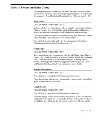 5 – 97
Items
Work In Process Attribute Group
Following are the Work In Process attributes and their possible values.
You set these attributes when defining or updating items. See: Defining
Items: page 5 – 8 and Updating Organization Level Items: page 5 – 19.
Build in WIP
ORACLE WORK IN PROCESS ONLY.
Indicate whether to create discrete jobs or repetitive assemblies in Oracle
Work in Process. See: Defining Discrete Jobs Manually, and Defining
Repetitive Schedules Manually, Oracle Work in Process User’s Guide.
This attribute must be turned off if the Inventory Item attribute is turned
off or if the BOM Type attribute is not set to Standard.
This attribute is optionally set by the Item Status code. See: Status
Attributes and Item Status Control: page 4 – 10.
Supply Type
ORACLE WORK IN PROCESS ONLY
Select a supply type for components. See: Supply Types, Oracle Work in
Process User’s Guide, Overview of Material Control, Oracle Work in Process
User’s Guide, Overview of Material Requirements Planning, Oracle
Master Scheduling/MRP and Oracle Supply Chain Planning User’s Guide,
and Standard Costing, Oracle Cost Management User’s Guide.
Supply Subinventory
ORACLE WORK IN PROCESS ONLY
This attribute is controlled at the Organization level only.
Enter the primary subinventory from which to issue (push) or backflush
(pull) an item to work in process.
Supply Locator
ORACLE WORK IN PROCESS ONLY
This attribute is controlled at the Organization level only.
Enter the supply locator from which to issue (push) or backflush (pull)
an item to work in process. You can also define a WIP supply locator for
any bill that uses this item; the bill supply locator overrides the supply
 