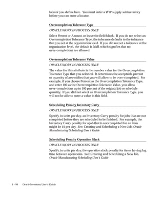 5 – 98 Oracle Inventory User’s Guide
locator you define here. You must enter a WIP supply subinventory
before you can enter a locator.
Overcompletion Tolerance Type
ORACLE WORK IN PROCESS ONLY
Select Percent or Amount, or leave the field blank. If you do not select an
Overcompletion Tolerance Type, the tolerance defaults to the tolerance
that you set at the organization level. If you did not set a tolerance at the
organization level, the default is Null, which signifies that no
over–completions are allowed.
Overcompletion Tolerance Value
ORACLE WORK IN PROCESS ONLY
The value for this attribute is the number value for the Overcompletion
Tolerance Type that you selected. It determines the acceptable percent
or quantity of assemblies that you will allow to be over–completed. For
example, if you choose Percent as the Overcompletion Tolerance Type,
and enter 100 as the Overcompletion Tolerance Value, you allow
over–completions up to 100 percent of the original job or schedule
quantity. If you did not select an Overcompletion Tolerance Type, you
will not be able to enter a value in this field.
Scheduling Penalty Inventory Carry
ORACLE WORK IN PROCESS ONLY
Specify, in units per day, an Inventory Carry penalty for jobs that are not
completed before they are scheduled to be finished. For example, the
Inventory Carry penalty for a job that is not completed for an item
might be 10 per day. See: Creating and Scheduling a New Job, Oracle
Manufacturing Scheduling User’s Guide
Scheduling Penalty Operation Slack
ORACLE WORK IN PROCESS ONLY
Specify, in units per day, the operation slack penalty for items having lag
time between operations. See: Creating and Scheduling a New Job,
Oracle Manufacturing Scheduling User’s Guide
 
