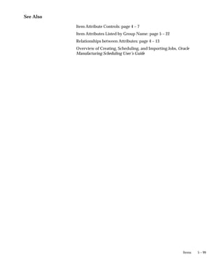 5 – 99
Items
See Also
Item Attribute Controls: page 4 – 7
Item Attributes Listed by Group Name: page 5 – 22
Relationships between Attributes: page 4 – 13
Overview of Creating, Scheduling, and Importing Jobs, Oracle
Manufacturing Scheduling User’s Guide
 