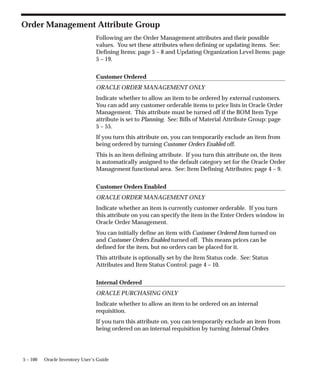 5 – 100 Oracle Inventory User’s Guide
Order Management Attribute Group
Following are the Order Management attributes and their possible
values. You set these attributes when defining or updating items. See:
Defining Items: page 5 – 8 and Updating Organization Level Items: page
5 – 19.
Customer Ordered
ORACLE ORDER MANAGEMENT ONLY
Indicate whether to allow an item to be ordered by external customers.
You can add any customer orderable items to price lists in Oracle Order
Management. This attribute must be turned off if the BOM Item Type
attribute is set to Planning. See: Bills of Material Attribute Group: page
5 – 55.
If you turn this attribute on, you can temporarily exclude an item from
being ordered by turning Customer Orders Enabled off.
This is an item defining attribute. If you turn this attribute on, the item
is automatically assigned to the default category set for the Oracle Order
Management functional area. See: Item Defining Attributes: page 4 – 9.
Customer Orders Enabled
ORACLE ORDER MANAGEMENT ONLY
Indicate whether an item is currently customer orderable. If you turn
this attribute on you can specify the item in the Enter Orders window in
Oracle Order Management.
You can initially define an item with Customer Ordered Item turned on
and Customer Orders Enabled turned off. This means prices can be
defined for the item, but no orders can be placed for it.
This attribute is optionally set by the Item Status code. See: Status
Attributes and Item Status Control: page 4 – 10.
Internal Ordered
ORACLE PURCHASING ONLY
Indicate whether to allow an item to be ordered on an internal
requisition.
If you turn this attribute on, you can temporarily exclude an item from
being ordered on an internal requisition by turning Internal Orders
 