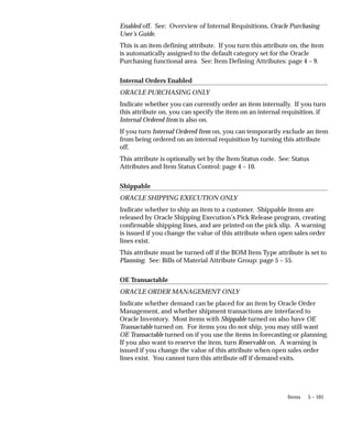 5 – 101
Items
Enabled off. See: Overview of Internal Requisitions, Oracle Purchasing
User’s Guide.
This is an item defining attribute. If you turn this attribute on, the item
is automatically assigned to the default category set for the Oracle
Purchasing functional area. See: Item Defining Attributes: page 4 – 9.
Internal Orders Enabled
ORACLE PURCHASING ONLY
Indicate whether you can currently order an item internally. If you turn
this attribute on, you can specify the item on an internal requisition, if
Internal Ordered Item is also on.
If you turn Internal Ordered Item on, you can temporarily exclude an item
from being ordered on an internal requisition by turning this attribute
off.
This attribute is optionally set by the Item Status code. See: Status
Attributes and Item Status Control: page 4 – 10.
Shippable
ORACLE SHIPPING EXECUTION ONLY
Indicate whether to ship an item to a customer. Shippable items are
released by Oracle Shipping Execution’s Pick Release program, creating
confirmable shipping lines, and are printed on the pick slip. A warning
is issued if you change the value of this attribute when open sales order
lines exist.
This attribute must be turned off if the BOM Item Type attribute is set to
Planning. See: Bills of Material Attribute Group: page 5 – 55.
OE Transactable
ORACLE ORDER MANAGEMENT ONLY
Indicate whether demand can be placed for an item by Oracle Order
Management, and whether shipment transactions are interfaced to
Oracle Inventory. Most items with Shippable turned on also have OE
Transactable turned on. For items you do not ship, you may still want
OE Transactable turned on if you use the items in forecasting or planning.
If you also want to reserve the item, turn Reservable on. A warning is
issued if you change the value of this attribute when open sales order
lines exist. You cannot turn this attribute off if demand exits.
 