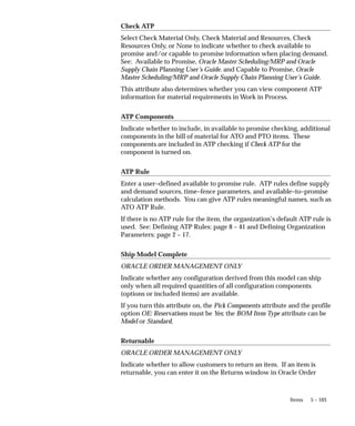 5 – 103
Items
Check ATP
Select Check Material Only, Check Material and Resources, Check
Resources Only, or None to indicate whether to check available to
promise and/or capable to promise information when placing demand.
See: Available to Promise, Oracle Master Scheduling/MRP and Oracle
Supply Chain Planning User’s Guide. and Capable to Promise, Oracle
Master Scheduling/MRP and Oracle Supply Chain Planning User’s Guide.
This attribute also determines whether you can view component ATP
information for material requirements in Work in Process.
ATP Components
Indicate whether to include, in available to promise checking, additional
components in the bill of material for ATO and PTO items. These
components are included in ATP checking if Check ATP for the
component is turned on.
ATP Rule
Enter a user–defined available to promise rule. ATP rules define supply
and demand sources, time–fence parameters, and available–to–promise
calculation methods. You can give ATP rules meaningful names, such as
ATO ATP Rule.
If there is no ATP rule for the item, the organization’s default ATP rule is
used. See: Defining ATP Rules: page 8 – 41 and Defining Organization
Parameters: page 2 – 17.
Ship Model Complete
ORACLE ORDER MANAGEMENT ONLY
Indicate whether any configuration derived from this model can ship
only when all required quantities of all configuration components
(options or included items) are available.
If you turn this attribute on, the Pick Components attribute and the profile
option OE: Reservations must be Yes; the BOM Item Type attribute can be
Model or Standard.
Returnable
ORACLE ORDER MANAGEMENT ONLY
Indicate whether to allow customers to return an item. If an item is
returnable, you can enter it on the Returns window in Oracle Order
 