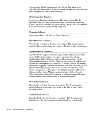 5 – 104 Oracle Inventory User’s Guide
Management. Order Management uses this attribute along with
Stockable and Transactable to determine which authorized returned items
you can physically receive into inventory.
RMA Inspection Required
Indicate whether inspection is required for items returned by the
customer. The item then must be separately transferred to inventory.
Credits are never automatically generated by Oracle Order Management
for customer return items awaiting inspection.
Financing Allowed
Indicate whether a customer can finance this item.
Over Shipment Tolerance
Enter the Over Shipment Tolerance percentage. This determines the
amount of the shipment you can exceed at the time of ship confirmation.
Under Shipment Tolerance
Enter the Under Shipment Tolerance percentage. This determines the
amount of the shipment you can ship below at the time of ship
confirmation. When shipping confirms shipped quantities for the
shipments belonging to an order, Shipping Execution will validate any
further shipments pending for the order or return. If there are pending
shipments, Shipping Execution will calculate the new tolerance value. If
the new shipping tolerance level is less than the old tolerance level,
Order Management notifies you of the shipped quantity and the new
tolerance value. Order Management determines whether the total
shipped quantity for the order or return is within the under shipment
tolerance value, and closes the line as an under shipment.
Over Return Tolerance
Enter the Over Return Tolerance percentage. This determines the
amount of the shipment you can exceed at the time of receiving or
receipt creation.
Under Return Tolerance
Enter the Under Return Tolerance percentage. This determines the
lower limit of the received quantity to be considered as full receipt.
 