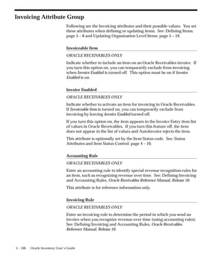 5 – 106 Oracle Inventory User’s Guide
Invoicing Attribute Group
Following are the Invoicing attributes and their possible values. You set
these attributes when defining or updating items. See: Defining Items:
page 5 – 8 and Updating Organization Level Items: page 5 – 19.
Invoiceable Item
ORACLE RECEIV
ABLES ONLY
Indicate whether to include an item on an Oracle Receivables invoice. If
you turn this option on, you can temporarily exclude from invoicing
when Invoice Enabled is turned off. This option must be on if Invoice
Enabled is on.
Invoice Enabled
ORACLE RECEIV
ABLES ONLY
Indicate whether to activate an item for invoicing in Oracle Receivables.
If Invoiceable Item is turned on, you can temporarily exclude from
invoicing by leaving Invoice Enabled turned off.
If you turn this option on, the item appears in the Invoice Entry item list
of values in Oracle Receivables. If you turn this feature off, the item
does not appear in the list of values and AutoInvoice rejects the item.
This attribute is optionally set by the Item Status code. See: Status
Attributes and Item Status Control: page 4 – 10.
Accounting Rule
ORACLE RECEIV
ABLES ONLY
Enter an accounting rule to identify special revenue recognition rules for
an item, such as recognizing revenue over time. See: Defining Invoicing
and Accounting Rules, Oracle Receivables Reference Manual, Release 10.
This attribute is for reference information only.
Invoicing Rule
ORACLE RECEIV
ABLES ONLY
Enter an invoicing rule to determine the period in which you send an
invoice when you recognize revenue over time (using accounting rules).
See: Defining Invoicing and Accounting Rules, Oracle Receivables
Reference Manual, Release 10.
 