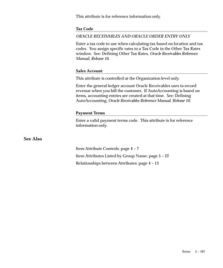 5 – 107
Items
This attribute is for reference information only.
Tax Code
ORACLE RECEIV
ABLES AND ORACLE ORDER ENTRY ONLY
Enter a tax code to use when calculating tax based on location and tax
codes. You assign specific rates to a Tax Code in the Other Tax Rates
window. See: Defining Other Tax Rates, Oracle Receivables Reference
Manual, Release 10.
Sales Account
This attribute is controlled at the Organization level only.
Enter the general ledger account Oracle Receivables uses to record
revenue when you bill the customer. If AutoAccounting is based on
items, accounting entries are created at that time. See: Defining
AutoAccounting, Oracle Receivables Reference Manual, Release 10.
Payment Terms
Enter a valid payment terms code. This attribute is for reference
information only.
See Also
Item Attribute Controls: page 4 – 7
Item Attributes Listed by Group Name: page 5 – 22
Relationships between Attributes: page 4 – 13
 