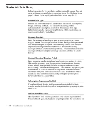 5 – 108 Oracle Inventory User’s Guide
Service Attribute Group
Following are the Service attributes and their possible values. You set
these attributes when defining or updating items. See: Defining Items:
page 5 – 8 and Updating Organization Level Items: page 5 – 19.
Contract Item Type
Indicate the contract item type. Valid values are Service, Subscription,
Usage, Warranty, and null. The Support Service flag will set
automatically if Subscription is selected. The contract item type
Subscription can also represent tangible items which can be shipped,
counted, or tracked by Install Base.
Coverage Template
Enter the coverage schedule you want to associate with the current
support service. A coverage schedule defines the days during the week
and hours during each day that customers may contact your support
organization to request the current service. You can choose any
coverage schedule you have already defined. You can define additional
coverage schedules using the Coverage Schedules window in Oracle
Service.
Contract Duration / Duration Period
Enter a positive number to indicate how long the current service lasts.
The number you enter here along with the duration period (in other
words, Month, Year) provide defaults when you order the current
service using Oracle Order Management. You can select any period you
have defined as a unit of measure as long as that unit of measure is
associated with your Time unit of measure class. You indicate which
class is the time unit of measure class by setting the profile option
Service: Time Unit of Measure Class.
Subscription Dependency Enabled
If you have Oracle Service for Communications installed, indicate
whether a subscription is dependent on a prerequisite grouping of parts
or services.
Service Importance Level
The importance level enables you to sort your service requests in the
Universal Work Queue (UWQ) and helps to prioritize the work items for
 