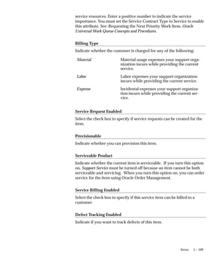 5 – 109
Items
service resources. Enter a positive number to indicate the service
importance. You must set the Service Contract Type to Service to enable
this attribute. See: Requesting the Next Priority Work Item, Oracle
Universal Work Queue Concepts and Procedures.
Billing Type
Indicate whether the customer is charged for any of the following:
Material Material usage expenses your support orga-
nization incurs while providing the current
service.
Labor Labor expenses your support organization
incurs while providing the current service.
Expense Incidental expenses your support organiza-
tion incurs while providing the current ser-
vice.
Service Request Enabled
Select the check box to specify if service requests can be created for the
item.
Provisionable
Indicate whether you can provision this item.
Serviceable Product
Indicate whether the current item is serviceable. If you turn this option
on, Support Service must be turned off because an item cannot be both
serviceable and servicing. When you turn this option on, you can order
service for the item using Oracle Order Management.
Service Billing Enabled
Select the check box to specify if this service item can be billed to a
customer.
Defect Tracking Enabled
Indicate if you want to track defects of this item.
 