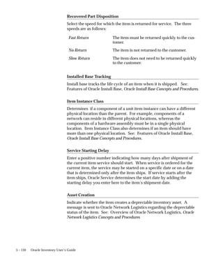 5 – 110 Oracle Inventory User’s Guide
Recovered Part Disposition
Select the speed for which the item is returned for service. The three
speeds are as follows:
Fast Return The item must be returned quickly to the cus-
tomer.
No Return The item is not returned to the customer.
Slow Return The item does not need to be returned quickly
to the customer.
Installed Base Tracking
Install base tracks the life cycle of an item when it is shipped. See:
Features of Oracle Install Base, Oracle Install Base Concepts and Procedures.
Item Instance Class
Determines if a component of a unit item instance can have a different
physical location than the parent. For example, components of a
network can reside in different physical locations, whereas the
components of a hardware assembly must be in a single physical
location. Item Instance Class also determines if an item should have
more than one physical location. See: Features of Oracle Install Base,
Oracle Install Base Concepts and Procedures.
Service Starting Delay
Enter a positive number indicating how many days after shipment of
the current item service should start. When service is ordered for the
current item, the service may be started on a specific date or on a date
that is determined only after the item ships. If service starts after the
item ships, Oracle Service determines the start date by adding the
starting delay you enter here to the item’s shipment date.
Asset Creation
Indicate whether the item creates a depreciable inventory asset. A
message is sent to Oracle Network Logistics regarding the depreciable
status of the item. See: Overview of Oracle Network Logistics, Oracle
Network Logistics Concepts and Procedures
 