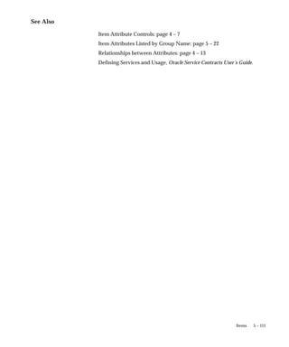 5 – 111
Items
See Also
Item Attribute Controls: page 4 – 7
Item Attributes Listed by Group Name: page 5 – 22
Relationships between Attributes: page 4 – 13
Defining Services and Usage, Oracle Service Contracts User’s Guide.
 