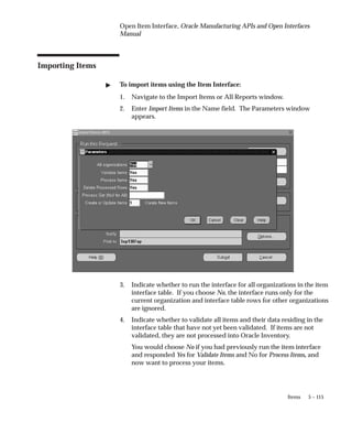 5 – 115
Items
Open Item Interface, Oracle Manufacturing APIs and Open Interfaces
Manual
Importing Items
" To import items using the Item Interface:
1. Navigate to the Import Items or All Reports window.
2. Enter Import Items in the Name field. The Parameters window
appears.
3. Indicate whether to run the interface for all organizations in the item
interface table. If you choose No, the interface runs only for the
current organization and interface table rows for other organizations
are ignored.
4. Indicate whether to validate all items and their data residing in the
interface table that have not yet been validated. If items are not
validated, they are not processed into Oracle Inventory.
You would choose No if you had previously run the item interface
and responded Yes for Validate Items and No for Process Items, and
now want to process your items.
 