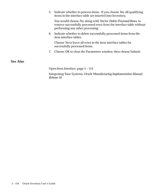 5 – 116 Oracle Inventory User’s Guide
5. Indicate whether to process items. If you choose Yes, all qualifying
items in the interface table are inserted into Inventory.
You would choose No, along with Yes for Delete Processed Rows, to
remove successfully processed rows from the interface table without
performing any other processing.
6. Indicate whether to delete successfully processed items from the
item interface tables.
Choose No to leave all rows in the item interface tables for
successfully processed items.
7. Choose OK to close the Parameters window, then choose Submit.
See Also
Open Item Interface: page 5 – 113
Integrating Your Systems: Oracle Manufacturing Implementation Manual,
Release 10
 