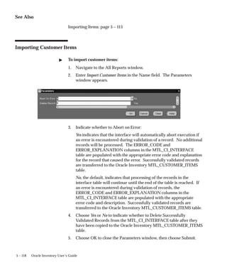 5 – 118 Oracle Inventory User’s Guide
See Also
Importing Items: page 5 – 115
Importing Customer Items
" To import customer items:
1. Navigate to the All Reports window.
2. Enter Import Customer Items in the Name field. The Parameters
window appears.
3. Indicate whether to Abort on Error:
Yes indicates that the interface will automatically abort execution if
an error is encountered during validation of a record. No additional
records will be processed. The ERROR_CODE and
ERROR_EXPLANATION columns in the MTL_CI_INTERFACE
table are populated with the appropriate error code and explanation
for the record that caused the error. Successfully validated records
are transferred to the Oracle Inventory MTL_CUSTOMER_ITEMS
table.
No, the default, indicates that processing of the records in the
interface table will continue until the end of the table is reached. If
an error is encountered during validation of records, the
ERROR_CODE and ERROR_EXPLANATION columns in the
MTL_CI_INTERFACE table are populated with the appropriate
error code and description. Successfully validated records are
transferred to the Oracle Inventory MTL_CUSTOMER_ITEMS table.
4. Choose Yes or No to indicate whether to Delete Successfully
Validated Records from the MTL_CI_INTERFACE table after they
have been copied to the Oracle Inventory MTL_CUSTOMER_ITEMS
table.
5. Choose OK to close the Parameters window, then choose Submit.
 