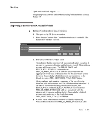 5 – 119
Items
See Also
Open Item Interface: page 5 – 113
Integrating Your Systems: Oracle Manufacturing Implementation Manual,
Release 10
Importing Customer Item Cross References
" To import customer item cross references:
1. Navigate to the All Reports window.
2. Enter Import Customer Item Cross References in the Name field. The
Parameters window appears.
3. Indicate whether to Abort on Error:
Yes indicates that the interface will automatically abort execution if
an error is encountered during validation of a record. No additional
records will be processed. The ERROR_CODE and
ERROR_EXPLANATION columns in the
MTL_CI_XREFS_INTERFACE table are populated with the
appropriate error code and explanation for the record that caused
the error. Successfully validated records are transferred to the
Oracle Inventory MTL_CUSTOMER_ITEMS_XREFS table.
No, the default, indicates that processing of the records in the
interface table will continue until the end of the table is reached. If
an error is encountered during validation of records, the
ERROR_CODE and ERROR_EXPLANATION columns in the
MTL_CI_XREFS_INTERFACE table are populated with the
appropriate error code and description. Successfully validated
records are transferred to the Oracle Inventory
MTL_CUSTOMER_ITEMS_XREFS table.
4. Choose Yes or No to indicate whether to Delete Successfully
Validated Records from the MTL_CI_XREFS_INTERFACE table
 