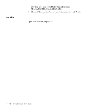 5 – 120 Oracle Inventory User’s Guide
after they have been copied to the Oracle Inventory
MTL_CUSTOMER_ITEMS_XREFS table.
5. Choose OK to close the Parameters window, then choose Submit.
See Also
Open Item Interface: page 5 – 113
 
