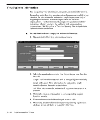 5 – 122 Oracle Inventory User’s Guide
Viewing Item Information
You can quickly view all attributes, categories, or revisions for an item.
Depending on the function security assigned to your responsibility, you
can view the information for an item in a single organization only, a
single organization and its master organization, or across all
organizations. The function security assigned to your responsibility
determines whether you have the ability to look across multiple
organizations. See: Overview of Function Security, Oracle Applications
System Administrator’s Guide.
" To view item attribute, category, or revision information:
1. Navigate to the Find Item Information window.
2. Select the organization scope to view depending on your function
security.
Single: View information for an item in a single organization only.
Single with Master: View information for an item in a single
organization and its master organization.
All: View information for an item in all organizations where it is
defined.
3. Optionally, enter an organization to view depending on your
function security.
4. Enter the item whose information you want to view.
5. Optionally, limit the attributes displayed by entering a particular
attribute group, attribute, or control level to view.
 