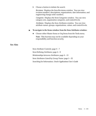 5 – 123
Items
6. Choose a button to initiate the search:
Revisions: Displays the Item Revisions window. You can view
revision numbers, descriptions, organizations, date information, and
engineering change order numbers.
Categories: Displays the Item Categories window. You can view
category sets, organization categories, and control levels.
Attributes: Displays the Item Attributes window. You can view
attribute names, groups, organizations, values, and control levels.
" To navigate to the Items window from the Item Attributes window:
H Choose either Master Items or Org Items from the Tools menu.
Note: This function may not be available depending on your
responsibility and function security.
See Also
Item Attribute Controls: page 4 – 7
Item Defining Attributes: page 4 – 9
Relationships between Attributes: page 4 – 13
Item Attributes Listed by Group Name: page 5 – 22
Searching for Information, Oracle Applications User’s Guide
 