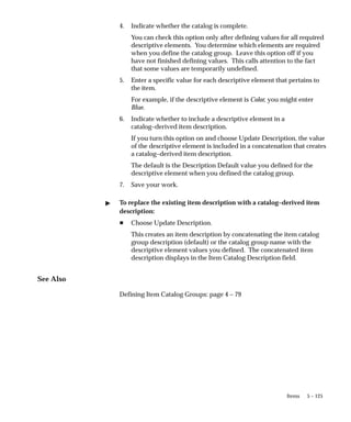 5 – 125
Items
4. Indicate whether the catalog is complete.
You can check this option only after defining values for all required
descriptive elements. You determine which elements are required
when you define the catalog group. Leave this option off if you
have not finished defining values. This calls attention to the fact
that some values are temporarily undefined.
5. Enter a specific value for each descriptive element that pertains to
the item.
For example, if the descriptive element is Color, you might enter
Blue.
6. Indicate whether to include a descriptive element in a
catalog–derived item description.
If you turn this option on and choose Update Description, the value
of the descriptive element is included in a concatenation that creates
a catalog–derived item description.
The default is the Description Default value you defined for the
descriptive element when you defined the catalog group.
7. Save your work.
" To replace the existing item description with a catalog–derived item
description:
H Choose Update Description.
This creates an item description by concatenating the item catalog
group description (default) or the catalog group name with the
descriptive element values you defined. The concatenated item
description displays in the Item Catalog Description field.
See Also
Defining Item Catalog Groups: page 4 – 79
 