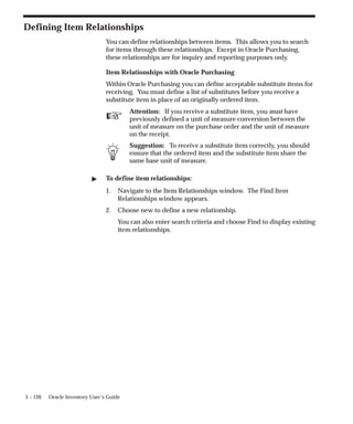 ☞
5 – 126 Oracle Inventory User’s Guide
Defining Item Relationships
You can define relationships between items. This allows you to search
for items through these relationships. Except in Oracle Purchasing,
these relationships are for inquiry and reporting purposes only.
Item Relationships with Oracle Purchasing
Within Oracle Purchasing you can define acceptable substitute items for
receiving. You must define a list of substitutes before you receive a
substitute item in place of an originally ordered item.
Attention: If you receive a substitute item, you must have
previously defined a unit of measure conversion between the
unit of measure on the purchase order and the unit of measure
on the receipt.
Suggestion: To receive a substitute item correctly, you should
ensure that the ordered item and the substitute item share the
same base unit of measure.
" To define item relationships:
1. Navigate to the Item Relationships window. The Find Item
Relationships window appears.
2. Choose new to define a new relationship.
You can also enter search criteria and choose Find to display existing
item relationships.
 