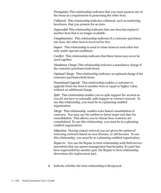 5 – 128 Oracle Inventory User’s Guide
Prerequisite: This relationship indicates that you must possess one of
the items as a requirement to possessing the other item.
Collateral: This relationship indicates collateral, such as marketing
brochures, that you possess for an item.
Superceded: This relationship indicates that one item has replaced
another item that is no longer available.
Complimentary: This relationship indicates if a customer purchases
one item, the other item is received for free.
Impact: This relationship is used to relate items to each other but
only under special conditions.
Conflict: This relationship indicates that these items may never be
used together.
Mandatory Charge: This relationship indcates a mandatory charge if
the customer purchases both items.
Optional Charge: This relationship indicates an optional charge if the
customer purchases both items.
Promotional Upgrade: This relationship enables a customer to
upgrade from one item to another item or equal or higher value,
without an additional charge.
Split: This relationship enables you to split support for an item so
you do not have to manually split support at contract renewal. To
use this relationship, you must be in a planning enabled
organization.
Merge: This relationship enables rules based consolidation of
contracts. You may use the earliest or latest target end date for
consolidation. This allows you to choose how contracts are
consolidated. To use this relationship, you must be in a planning
enabled organization.
Migration: During contact renewal you are given the option of
renewing contracts based on new licenses, or old licenses. To use
this relationship, you must be in a planning enabled organization.
Repair to:: You use the Repair to item relationship with field service
operations that use spares management functionality. If a part has
been superseded by another part, the Repair to item relationship
determines the replacement part.
6. Indicate whether the item relationship is Reciprocal.
 