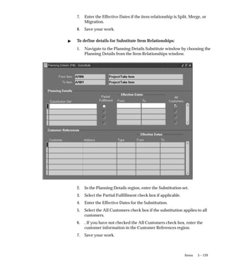 5 – 129
Items
7. Enter the Effective Dates if the item relationship is Split, Merge, or
Migration.
8. Save your work.
" To define details for Substitute Item Relationships:
1. Navigate to the Planning Details Substitute window by choosing the
Planning Details from the Item Relationships window.
2. In the Planning Details region, enter the Substitution set.
3. Select the Partial Fulfillment check box if applicable.
4. Enter the Effective Dates for the Substitution.
5. Select the All Customers check box if the substitution applies to all
customers.
6. , If you have not checked the All Customers check box, enter the
customer information in the Customer References region.
7. Save your work.
 