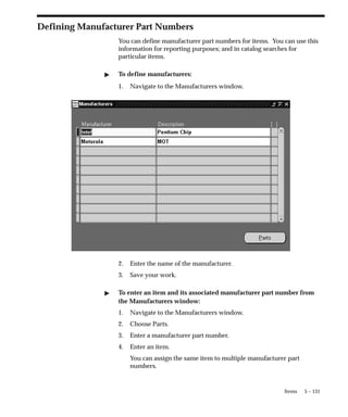 5 – 131
Items
Defining Manufacturer Part Numbers
You can define manufacturer part numbers for items. You can use this
information for reporting purposes; and in catalog searches for
particular items.
" To define manufacturers:
1. Navigate to the Manufacturers window.
2. Enter the name of the manufacturer.
3. Save your work.
" To enter an item and its associated manufacturer part number from
the Manufacturers window:
1. Navigate to the Manufacturers window.
2. Choose Parts.
3. Enter a manufacturer part number.
4. Enter an item.
You can assign the same item to multiple manufacturer part
numbers.
 
