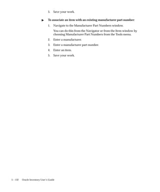 5 – 132 Oracle Inventory User’s Guide
5. Save your work.
" To associate an item with an existing manufacturer part number:
1. Navigate to the Manufacturer Part Numbers window.
You can do this from the Navigator or from the Item window by
choosing Manufacturer Part Numbers from the Tools menu.
2. Enter a manufacturer.
3. Enter a manufacturer part number.
4. Enter an item.
5. Save your work.
 