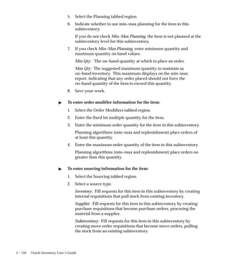 5 – 134 Oracle Inventory User’s Guide
5. Select the Planning tabbed region.
6. Indicate whether to use min–max planning for the item in this
subinventory.
If you do not check Min–Max Planning, the item is not planned at the
subinventory level for this subinventory.
7. If you check Min–Max Planning, enter minimum quantity and
maximum quantity on hand values.
Min Qty: ‘The on–hand quantity at which to place an order.
Max Qty: The suggested maximum quantity to maintain as
on–hand inventory. This maximum displays on the min–max
report, indicating that any order placed should not force the
on–hand quantity of the item to exceed this quantity.
8. Save your work.
" To enter order modifier information for the item:
1. Select the Order Modifiers tabbed region.
2. Enter the fixed lot multiple quantity for the item.
3. Enter the minimum order quantity for the item in this subinventory.
Planning algorithms (min–max and replenishment) place orders of
at least this quantity.
4. Enter the maximum order quantity of the item in this subinventory.
Planning algorithms (min–max and replenishment) place orders no
greater than this quantity.
" To enter sourcing information for the item:
1. Select the Sourcing tabbed region.
2. Select a source type.
Inventory: Fill requests for this item in this subinventory by creating
internal requisitions that pull stock from existing inventory.
Supplier: Fill requests for this item in this subinventory by creating
purchase requisitions that become purchase orders, procuring the
material from a supplier.
Subinventory: Fill requests for this item in this subinventory by
creating move order requisitions that become move orders, pulling
the stock from an existing subinventory.
 