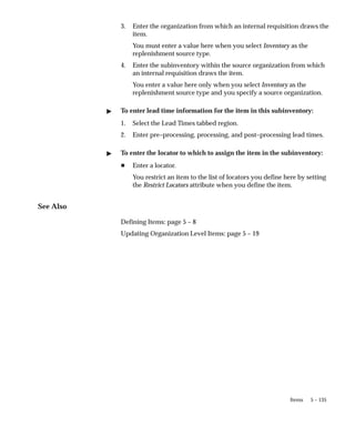5 – 135
Items
3. Enter the organization from which an internal requisition draws the
item.
You must enter a value here when you select Inventory as the
replenishment source type.
4. Enter the subinventory within the source organization from which
an internal requisition draws the item.
You enter a value here only when you select Inventory as the
replenishment source type and you specify a source organization.
" To enter lead time information for the item in this subinventory:
1. Select the Lead Times tabbed region.
2. Enter pre–processing, processing, and post–processing lead times.
" To enter the locator to which to assign the item in the subinventory:
H Enter a locator.
You restrict an item to the list of locators you define here by setting
the Restrict Locators attribute when you define the item.
See Also
Defining Items: page 5 – 8
Updating Organization Level Items: page 5 – 19
 