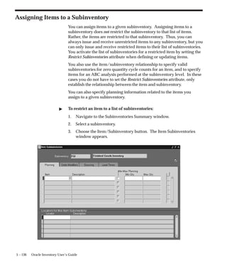 5 – 136 Oracle Inventory User’s Guide
Assigning Items to a Subinventory
You can assign items to a given subinventory. Assigning items to a
subinventory does not restrict the subinventory to that list of items.
Rather, the items are restricted to that subinventory. Thus, you can
always issue and receive unrestricted items to any subinventory, but you
can only issue and receive restricted items to their list of subinventories.
You activate the list of subinventories for a restricted item by setting the
Restrict Subinventories attribute when defining or updating items.
You also use the item/subinventory relationship to specify valid
subinventories for zero quantity cycle counts for an item, and to specify
items for an ABC analysis performed at the subinventory level. In these
cases you do not have to set the Restrict Subinventories attribute, only
establish the relationship between the item and subinventory.
You can also specify planning information related to the items you
assign to a given subinventory.
" To restrict an item to a list of subinventories:
1. Navigate to the Subinventories Summary window.
2. Select a subinventory.
3. Choose the Item/Subinventory button. The Item Subinventories
window appears.
 