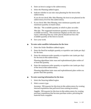 5 – 137
Items
4. Enter an item to assign to the subinventory.
5. Select the Planning tabbed region.
6. Indicate whether to use min–max planning for the item in this
subinventory.
If you do not check Min–Max Planning, the item is not planned at the
subinventory level for this subinventory.
7. If you check Min–Max Planning, enter minimum quantity and
maximum quantity on hand values.
Min Qty: ‘The available quantity at which to place an order.
Max Qty: The suggested maximum quantity to maintain as
available inventory. This maximum displays on the min–max
report, indicating that any order placed should not force the
available quantity of the item to exceed.
8. Save your work.
" To enter order modifier information for the item:
1. Select the Order Modifiers tabbed region.
2. Enter the fixed lot multiple quantity or repetitive rate (units per day)
for the item.
3. Enter the minimum order quantity or repetitive rate (units per day)
for the item in this subinventory.
Planning algorithms (min–max and replenishment) place orders of
at least this quantity.
4. Enter the maximum order quantity or repetitive rate (units per day)
of the item in this subinventory.
Planning algorithms (min–max and replenishment) place orders no
greater than this quantity.
" To enter sourcing information for the item:
1. Select the Sourcing tabbed region.
2. Select a source type.
Inventory: Fill requests for this item in this subinventory by creating
internal requisitions that pull stock from existing inventory.
Supplier: Fill requests for this item in this subinventory by creating
purchase requisitions that become purchase orders, procuring the
material from a supplier.
 