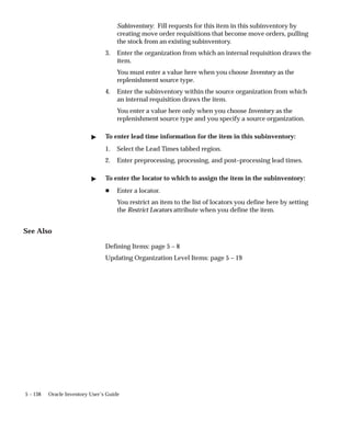 5 – 138 Oracle Inventory User’s Guide
Subinventory: Fill requests for this item in this subinventory by
creating move order requisitions that become move orders, pulling
the stock from an existing subinventory.
3. Enter the organization from which an internal requisition draws the
item.
You must enter a value here when you choose Inventory as the
replenishment source type.
4. Enter the subinventory within the source organization from which
an internal requisition draws the item.
You enter a value here only when you choose Inventory as the
replenishment source type and you specify a source organization.
" To enter lead time information for the item in this subinventory:
1. Select the Lead Times tabbed region.
2. Enter preprocessing, processing, and post–processing lead times.
" To enter the locator to which to assign the item in the subinventory:
H Enter a locator.
You restrict an item to the list of locators you define here by setting
the Restrict Locators attribute when you define the item.
See Also
Defining Items: page 5 – 8
Updating Organization Level Items: page 5 – 19
 