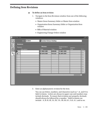 5 – 139
Items
Defining Item Revisions
" To define an item revision:
1. Navigate to the Item Revisions window from one of the following
windows:
• Master Items Summary folder or Master Item window
• Organization Items Summary folder or Organization Item
window
• Bills of Material window
• Engineering Change Orders window
2. Enter an alphanumeric revision for the item.
You can use letters, numbers, and characters (such as *, &, and #) to
label revisions. Letters are always in upper case and numbers may
include decimals. To ensure that revisions sort properly, decimals
should always be followed by a number. Valid revisions can
include: A, B, 01, 02, A1, B1, 1A, 1B, 0.0, 0.1, A.0, A.1, and so on.
 