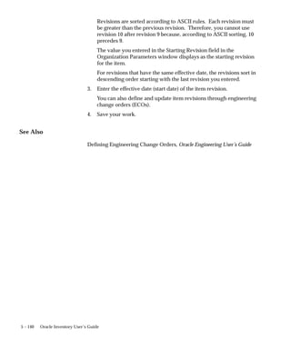 5 – 140 Oracle Inventory User’s Guide
Revisions are sorted according to ASCII rules. Each revision must
be greater than the previous revision. Therefore, you cannot use
revision 10 after revision 9 because, according to ASCII sorting, 10
precedes 9.
The value you entered in the Starting Revision field in the
Organization Parameters window displays as the starting revision
for the item.
For revisions that have the same effective date, the revisions sort in
descending order starting with the last revision you entered.
3. Enter the effective date (start date) of the item revision.
You can also define and update item revisions through engineering
change orders (ECOs).
4. Save your work.
See Also
Defining Engineering Change Orders, Oracle Engineering User’s Guide
 