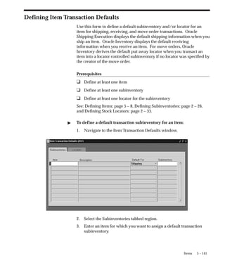 5 – 141
Items
Defining Item Transaction Defaults
Use this form to define a default subinventory and/or locator for an
item for shipping, receiving, and move order transactions. Oracle
Shipping Execution displays the default shipping information when you
ship an item. Oracle Inventory displays the default receiving
information when you receive an item. For move orders, Oracle
Inventory derives the default put away locator when you transact an
item into a locator controlled subinventory if no locator was specified by
the creator of the move order.
Prerequisites
❑ Define at least one item
❑ Define at least one subinventory
❑ Define at least one locator for the subinventory
See: Defining Items: page 5 – 8, Defining Subinventories: page 2 – 26,
and Defining Stock Locators: page 2 – 33.
" To define a default transaction subinventory for an item:
1. Navigate to the Item Transaction Defaults window.
2. Select the Subinventories tabbed region.
3. Enter an item for which you want to assign a default transaction
subinventory.
 