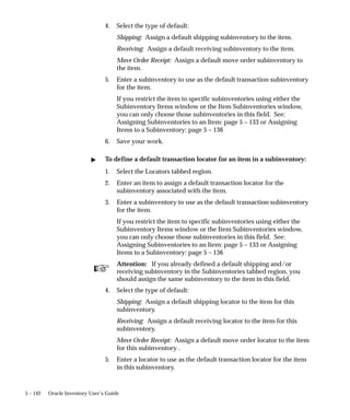 ☞
5 – 142 Oracle Inventory User’s Guide
4. Select the type of default:
Shipping: Assign a default shipping subinventory to the item.
Receiving: Assign a default receiving subinventory to the item.
Move Order Receipt: Assign a default move order subinventory to
the item.
5. Enter a subinventory to use as the default transaction subinventory
for the item.
If you restrict the item to specific subinventories using either the
Subinventory Items window or the Item Subinventories window,
you can only choose those subinventories in this field. See:
Assigning Subinventories to an Item: page 5 – 133 or Assigning
Items to a Subinventory: page 5 – 136
6. Save your work.
" To define a default transaction locator for an item in a subinventory:
1. Select the Locators tabbed region.
2. Enter an item to assign a default transaction locator for the
subinventory associated with the item.
3. Enter a subinventory to use as the default transaction subinventory
for the item.
If you restrict the item to specific subinventories using either the
Subinventory Items window or the Item Subinventories window,
you can only choose those subinventories in this field. See:
Assigning Subinventories to an Item: page 5 – 133 or Assigning
Items to a Subinventory: page 5 – 136
Attention: If you already defined a default shipping and/or
receiving subinventory in the Subinventories tabbed region, you
should assign the same subinventory to the item in this field.
4. Select the type of default:
Shipping: Assign a default shipping locator to the item for this
subinventory.
Receiving: Assign a default receiving locator to the item for this
subinventory.
Move Order Receipt: Assign a default move order locator to the item
for this subinventory .
5. Enter a locator to use as the default transaction locator for the item
in this subinventory.
 