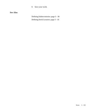 5 – 143
Items
6. Save your work.
See Also
Defining Subinventories: page 2 – 26
Defining Stock Locators: page 2 – 33
 
